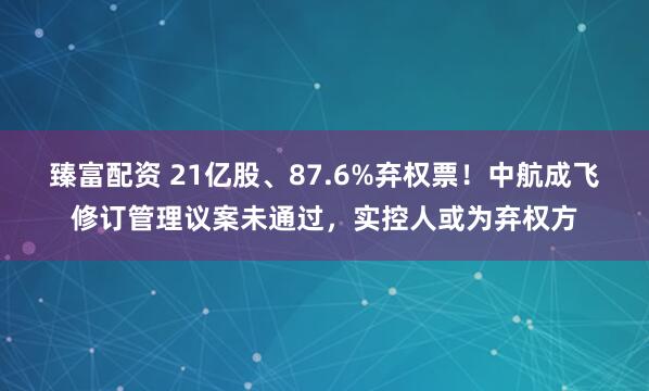 臻富配资 21亿股、87.6%弃权票！中航成飞修订管理议案未通过，实控人或为弃权方
