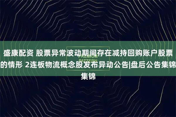 盛康配资 股票异常波动期间存在减持回购账户股票的情形 2连板物流概念股发布异动公告|盘后公告集锦
