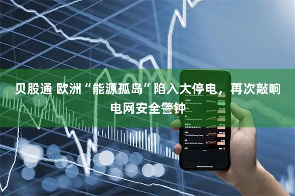 贝股通 欧洲“能源孤岛”陷入大停电，再次敲响电网安全警钟