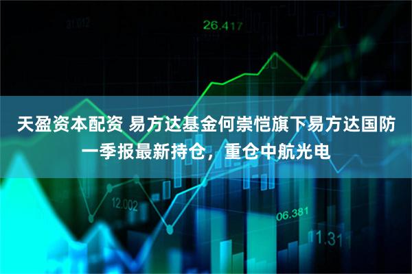 天盈资本配资 易方达基金何崇恺旗下易方达国防一季报最新持仓，重仓中航光电