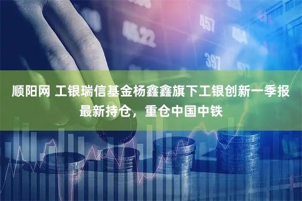 顺阳网 工银瑞信基金杨鑫鑫旗下工银创新一季报最新持仓，重仓中国中铁