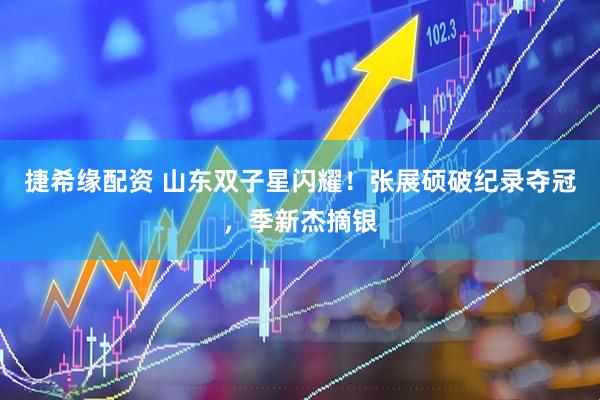 捷希缘配资 山东双子星闪耀!张展硕破纪录夺冠,季新杰摘银