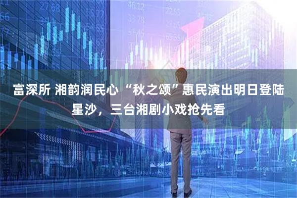 富深所 湘韵润民心 “秋之颂”惠民演出明日登陆星沙，三台湘剧小戏抢先看