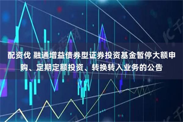 配资伐 融通增益债券型证券投资基金暂停大额申购、定期定额投资、转换转入业务的公告