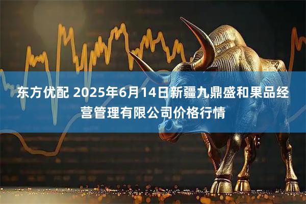 东方优配 2025年6月14日新疆九鼎盛和果品经营管理有限公司价格行情