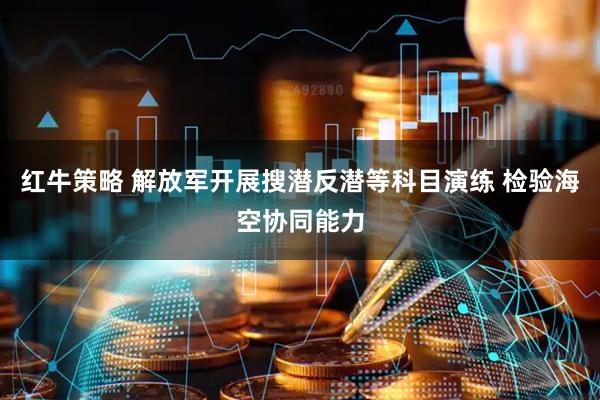 红牛策略 解放军开展搜潜反潜等科目演练 检验海空协同能力