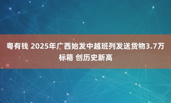 粤有钱 2025年广西始发中越班列发送货物3.7万标箱 创历史新高