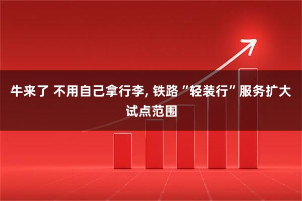 牛来了 不用自己拿行李, 铁路“轻装行”服务扩大试点范围