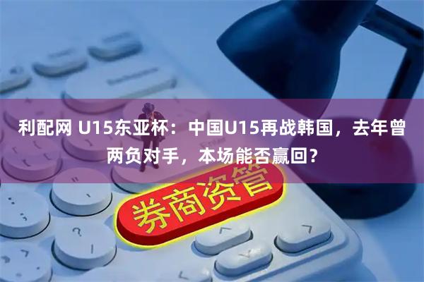 利配网 U15东亚杯：中国U15再战韩国，去年曾两负对手，本场能否赢回？