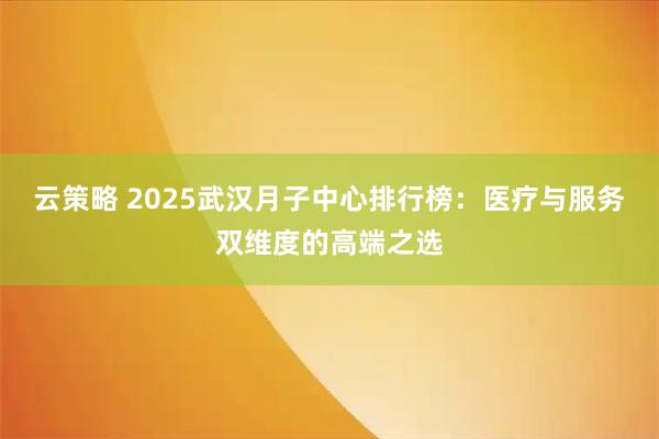 云策略 2025武汉月子中心排行榜：医疗与服务双维度的高端之选