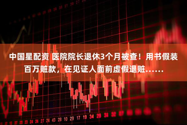 中国星配资 医院院长退休3个月被查！用书假装百万赃款，在见证人面前虚假退赃……