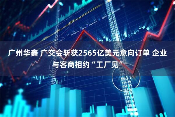 广州华鑫 广交会斩获2565亿美元意向订单 企业与客商相约“工厂见”