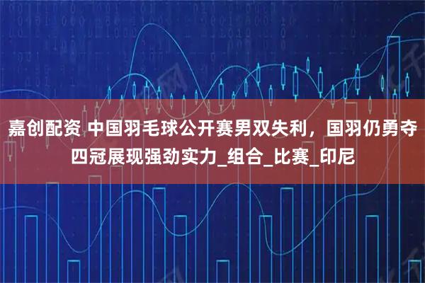 嘉创配资 中国羽毛球公开赛男双失利，国羽仍勇夺四冠展现强劲实力_组合_比赛_印尼