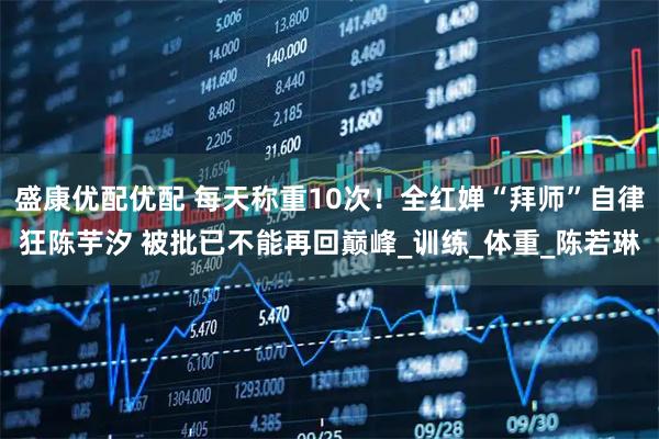 盛康优配优配 每天称重10次！全红婵“拜师”自律狂陈芋汐 被批已不能再回巅峰_训练_体重_陈若琳