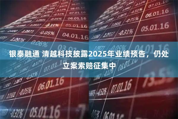 银泰融通 清越科技披露2025年业绩预告，仍处立案索赔征集中