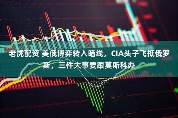 老虎配资 美俄博弈转入暗线,CIA头子飞抵俄罗斯,三件大事要跟莫斯科办