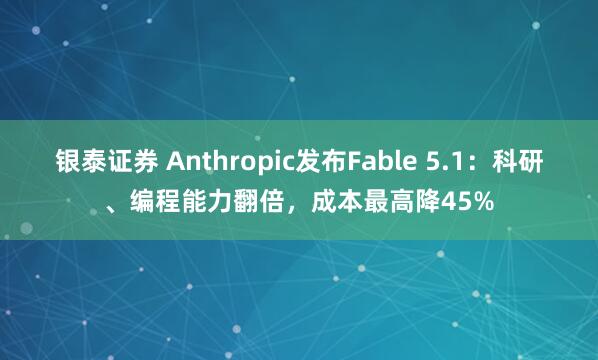 银泰证券 Anthropic发布Fable 5.1:科研、编程能力翻倍,成本最高降45%